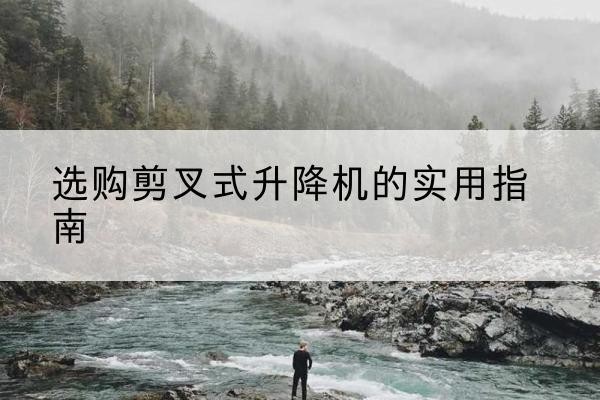 西华剪叉式升降机怎么选-选购剪叉式升降机的实用指南