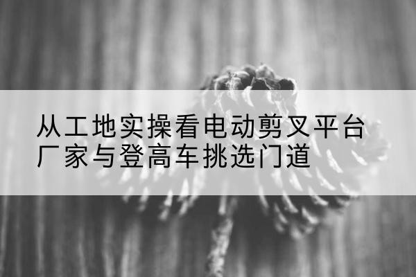 西华电动剪叉升降平台厂家-从工地实操看电动剪叉平台厂家与登高车挑选门道