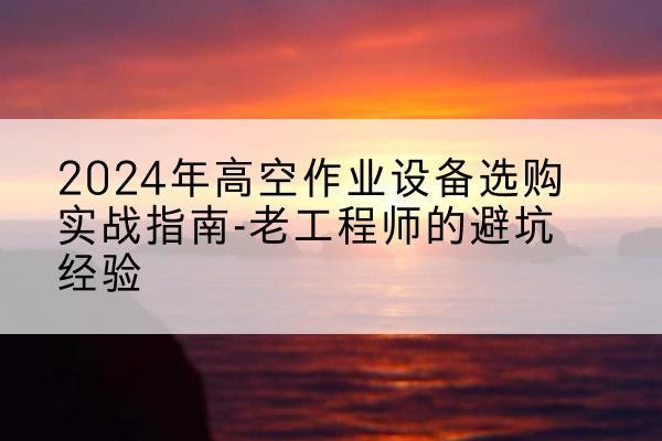 西华高空作业升降机厂家推荐-2024年高空作业设备选购实战指南-老工程师的避坑经验
