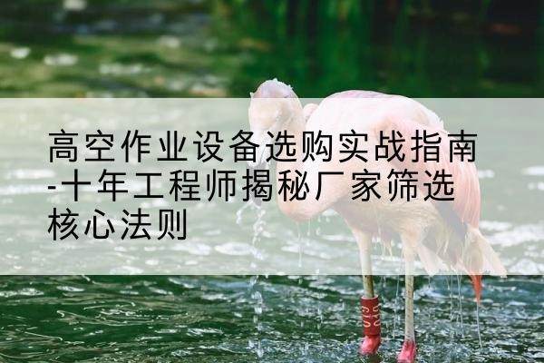 西华剪叉式升降机厂家-高空作业设备选购实战指南-十年工程师揭秘厂家筛选核心法则