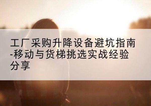 西华移动式升降机怎么选-工厂采购升降设备避坑指南-移动与货梯挑选实战经验分享