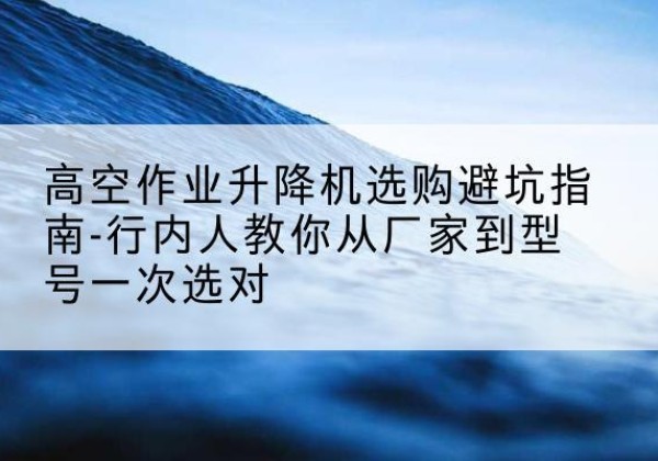 西华升降平台厂家-高空作业升降机选购避坑指南-行内人教你从厂家到型号一次选对