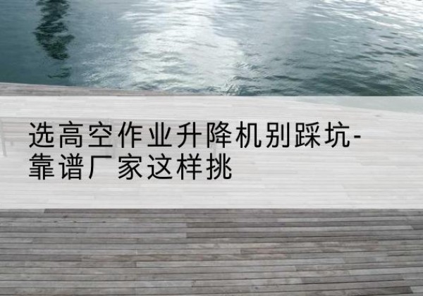 西华剪叉式升降机厂家-选高空作业升降机别踩坑-靠谱厂家这样挑