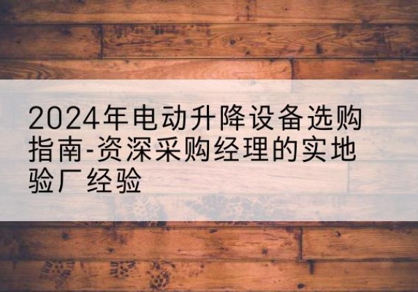西华电动剪叉升降平台厂家-2024年电动升降设备选购指南-资深采购经理的实地验厂经验