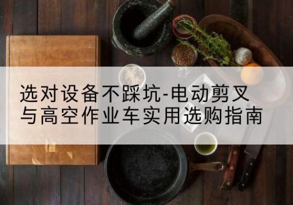 西华电动剪叉升降平台怎么选-选对设备不踩坑-电动剪叉与高空作业车实用选购指南