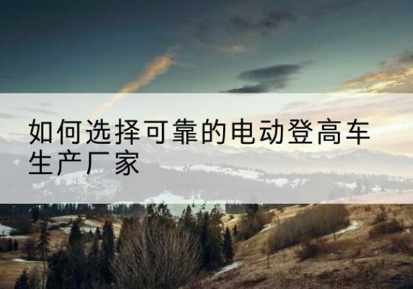 西华电动登高车厂家-如何选择可靠的电动登高车生产厂家