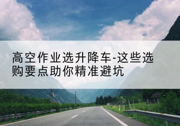 西华升降车厂家-高空作业选升降车-这些选购要点助你*避坑