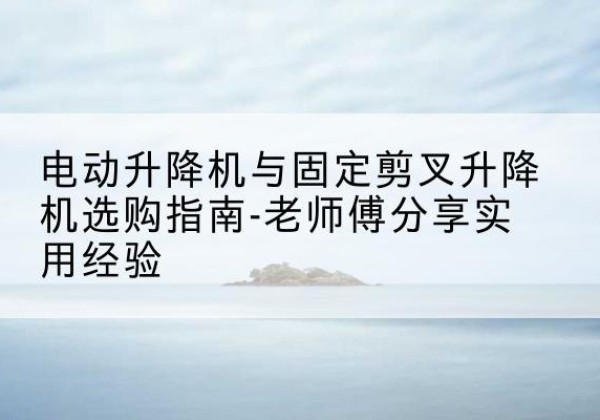 西华电动升降机怎么选-电动升降机与固定剪叉升降机选购指南-老师傅分享实用经验