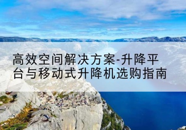 西华升降平台厂家-*空间解决方案-升降平台与移动式升降机选购指南
