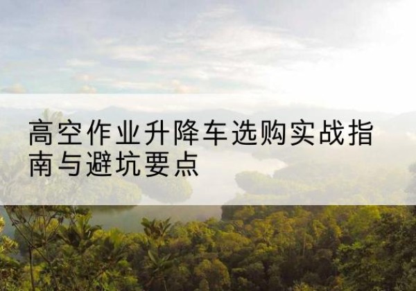 西华升降车怎么选-高空作业升降车选购实战指南与避坑要点