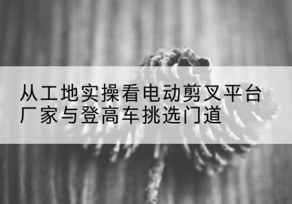 西华电动剪叉升降平台厂家-从工地实操看电动剪叉平台厂家与登高车挑选门道