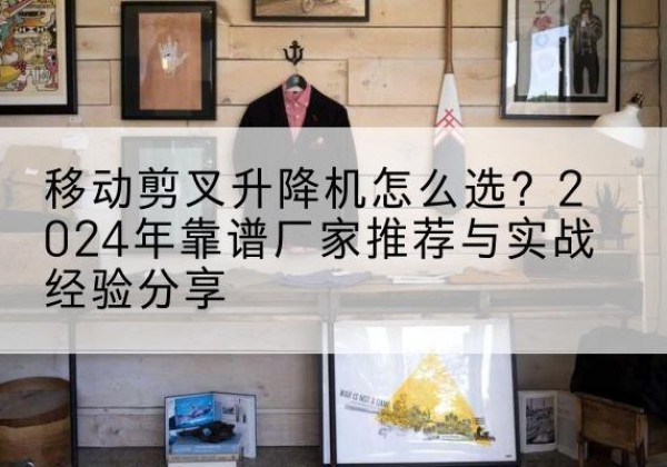 西华升降平台厂家推荐-移动剪叉升降机怎么选？2024年靠谱厂家推荐与实战经验分享