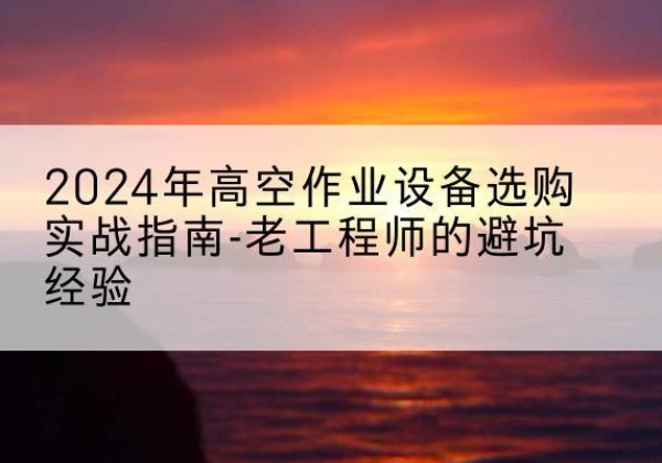 西华高空作业升降机厂家推荐-2024年高空作业设备选购实战指南-老工程师的避坑经验