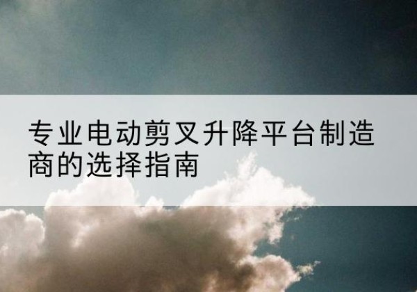 西华电动剪叉升降平台厂家-专业电动剪叉升降平台制造商的选择指南